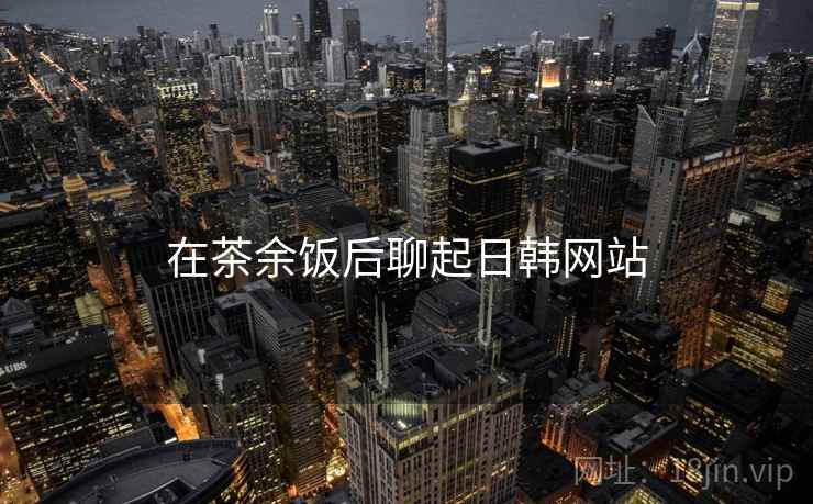 在茶余饭后聊起日韩网站 在茶余饭后聊起日韩网站