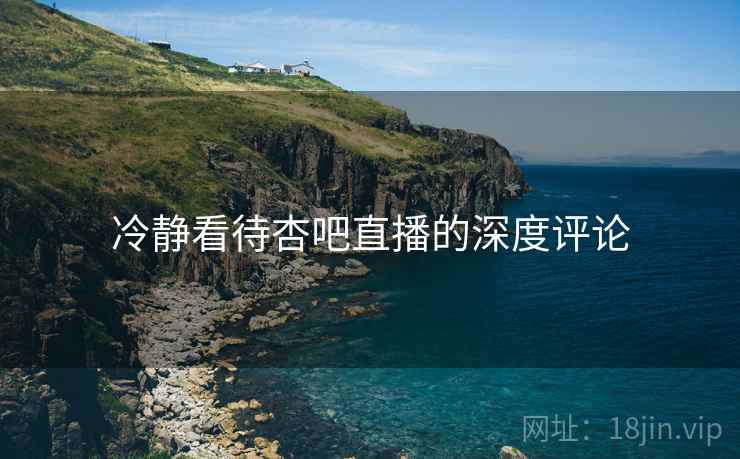 冷静看待杏吧直播的深度评论 冷静看待杏吧直播的深度评论