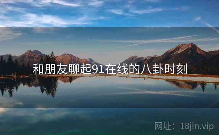 和朋友聊起91在线的八卦时刻 和朋友聊起91在线的八卦时刻
