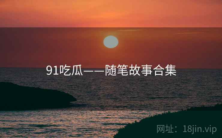 91吃瓜——随笔故事合集 91吃瓜——随笔故事合集